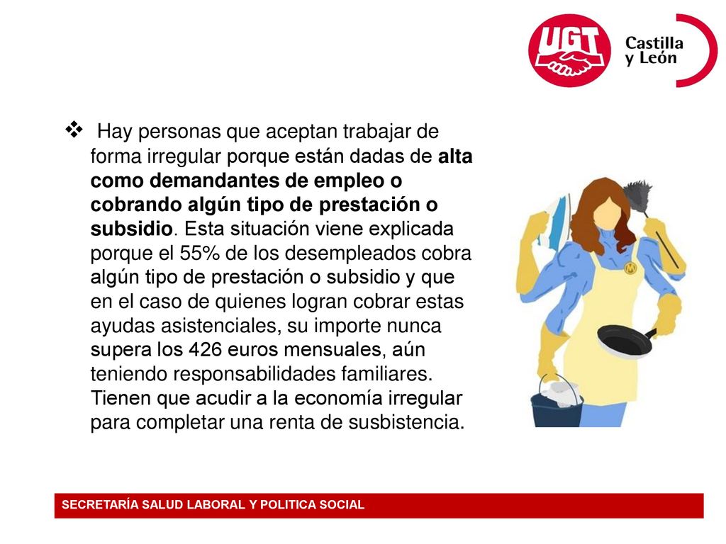 Hay personas que aceptan trabajar de forma irregular porque están dadas de alta como demandantes de empleo o cobrando algún tipo de prestación o subsidio. Esta situación viene explicada porque el 55% de los desempleados cobra algún tipo de prestación o subsidio y que en el caso de quienes logran cobrar estas ayudas asistenciales, su importe nunca supera los 426 euros mensuales, aún teniendo responsabilidades familiares. Tienen que acudir a la economía irregular para completar una renta de susbistencia.