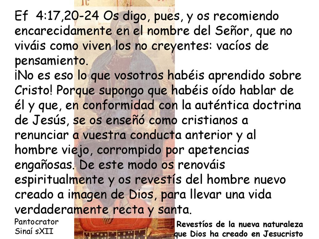 Ef 4:17,20-24 Os digo, pues, y os recomiendo encarecidamente en el nombre del Señor, que no viváis como viven los no creyentes: vacíos de pensamiento. ¡No es eso lo que vosotros habéis aprendido sobre Cristo! Porque supongo que habéis oído hablar de él y que, en conformidad con la auténtica doctrina de Jesús, se os enseñó como cristianos a renunciar a vuestra conducta anterior y al hombre viejo, corrompido por apetencias engañosas. De este modo os renováis espiritualmente y os revestís del hombre nuevo creado a imagen de Dios, para llevar una vida verdaderamente recta y santa.