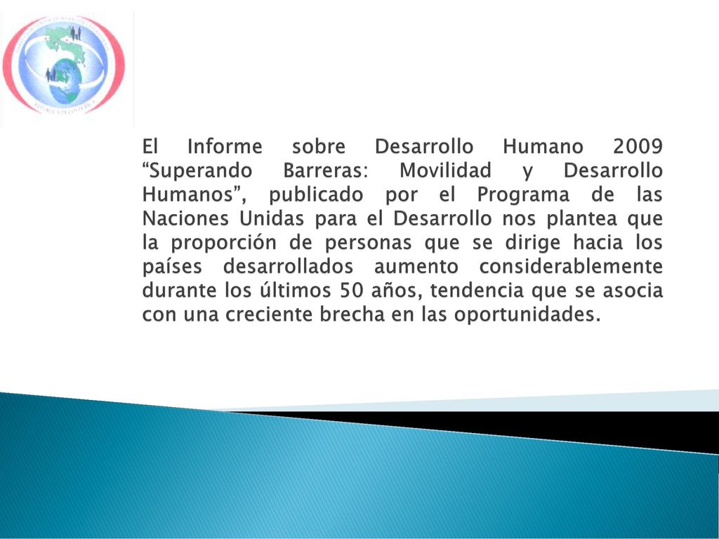 El Informe sobre Desarrollo Humano 2009 Superando Barreras: Movilidad y Desarrollo Humanos , publicado por el Programa de las Naciones Unidas para el Desarrollo nos plantea que la proporción de personas que se dirige hacia los países desarrollados aumento considerablemente durante los últimos 50 años, tendencia que se asocia con una creciente brecha en las oportunidades.