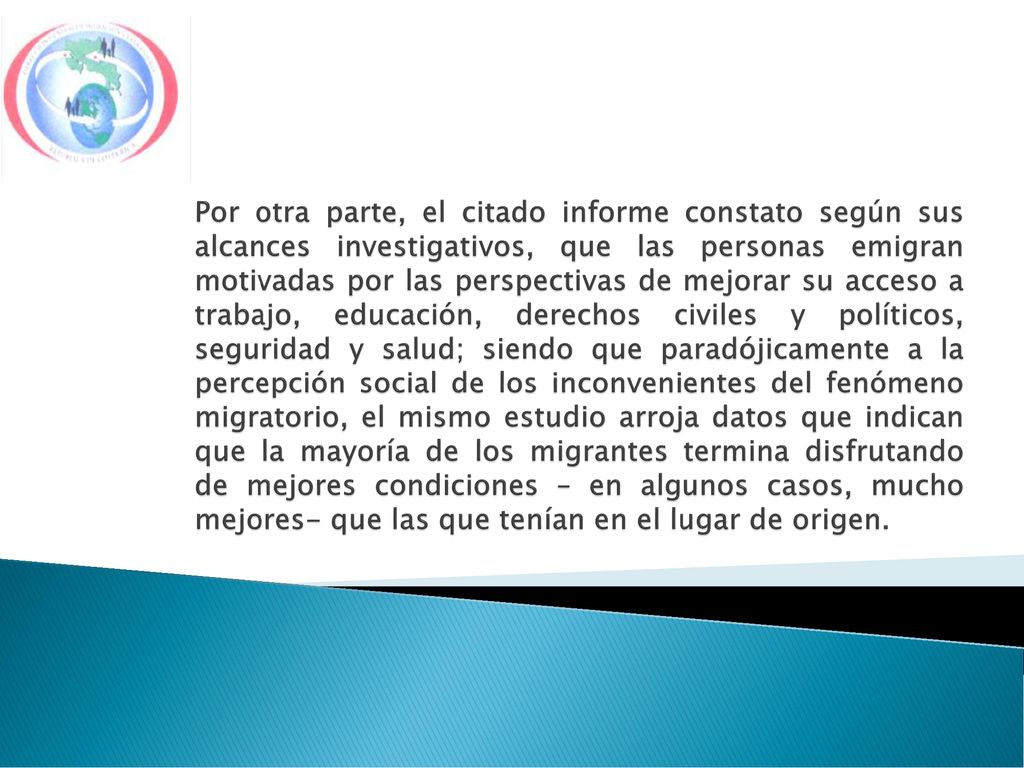 Por otra parte, el citado informe constato según sus alcances investigativos, que las personas emigran motivadas por las perspectivas de mejorar su acceso a trabajo, educación, derechos civiles y políticos, seguridad y salud; siendo que paradójicamente a la percepción social de los inconvenientes del fenómeno migratorio, el mismo estudio arroja datos que indican que la mayoría de los migrantes termina disfrutando de mejores condiciones – en algunos casos, mucho mejores- que las que tenían en el lugar de origen.