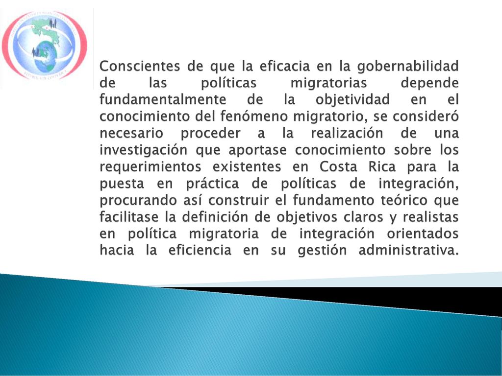 Conscientes de que la eficacia en la gobernabilidad de las políticas migratorias depende fundamentalmente de la objetividad en el conocimiento del fenómeno migratorio, se consideró necesario proceder a la realización de una investigación que aportase conocimiento sobre los requerimientos existentes en Costa Rica para la puesta en práctica de políticas de integración, procurando así construir el fundamento teórico que facilitase la definición de objetivos claros y realistas en política migratoria de integración orientados hacia la eficiencia en su gestión administrativa.