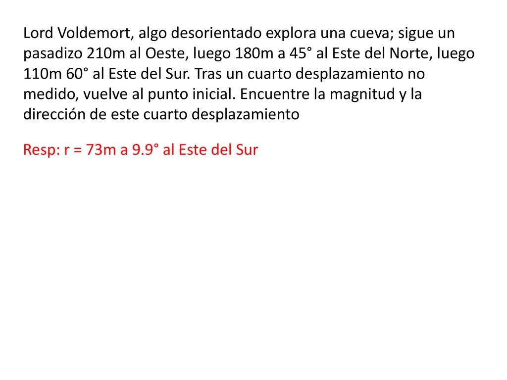 Lord Voldemort, algo desorientado explora una cueva; sigue un pasadizo 210m al Oeste, luego 180m a 45° al Este del Norte, luego 110m 60° al Este del Sur. Tras un cuarto desplazamiento no medido, vuelve al punto inicial. Encuentre la magnitud y la dirección de este cuarto desplazamiento