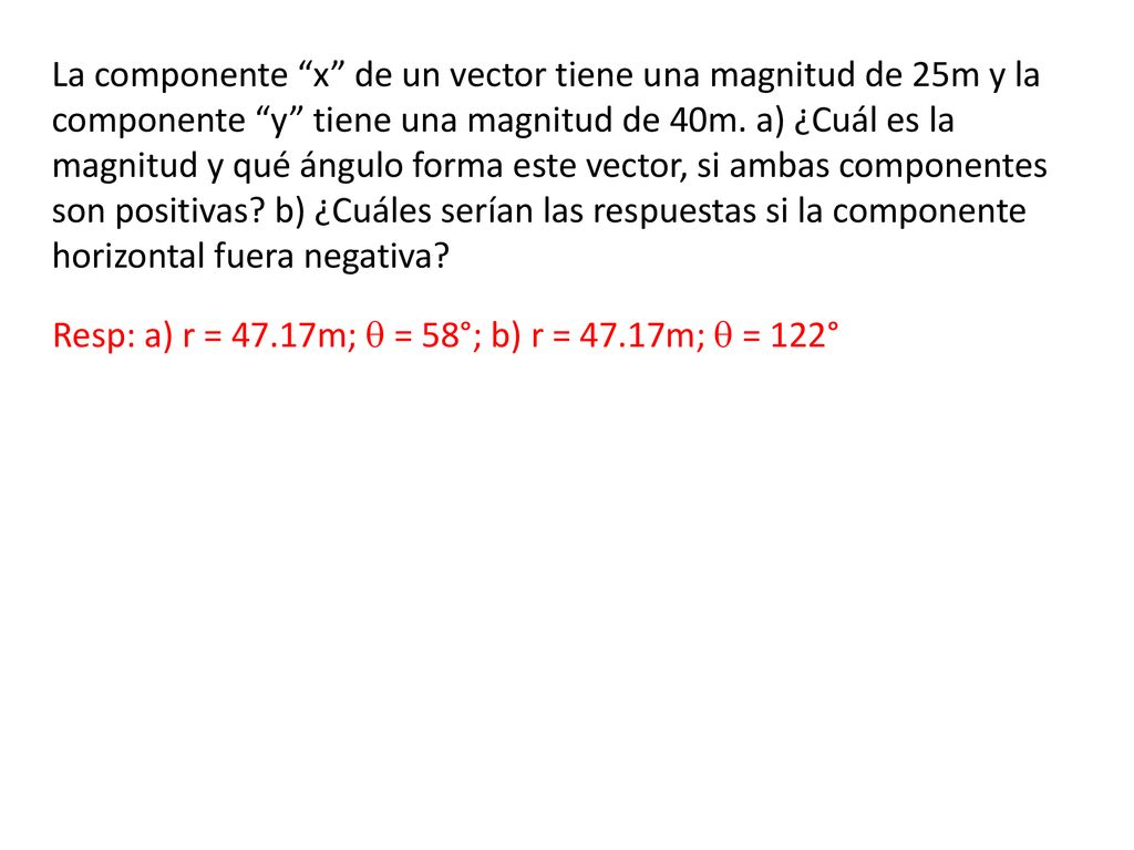 La componente x de un vector tiene una magnitud de 25m y la componente y tiene una magnitud de 40m. a) ¿Cuál es la magnitud y qué ángulo forma este vector, si ambas componentes son positivas b) ¿Cuáles serían las respuestas si la componente horizontal fuera negativa