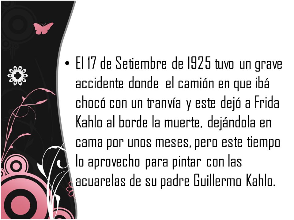 El 17 de Setiembre de 1925 tuvo un grave accidente donde el camión en que ibá chocó con un tranvía y este dejó a Frida Kahlo al borde la muerte, dejándola en cama por unos meses, pero este tiempo lo aprovecho para pintar con las acuarelas de su padre Guillermo Kahlo.