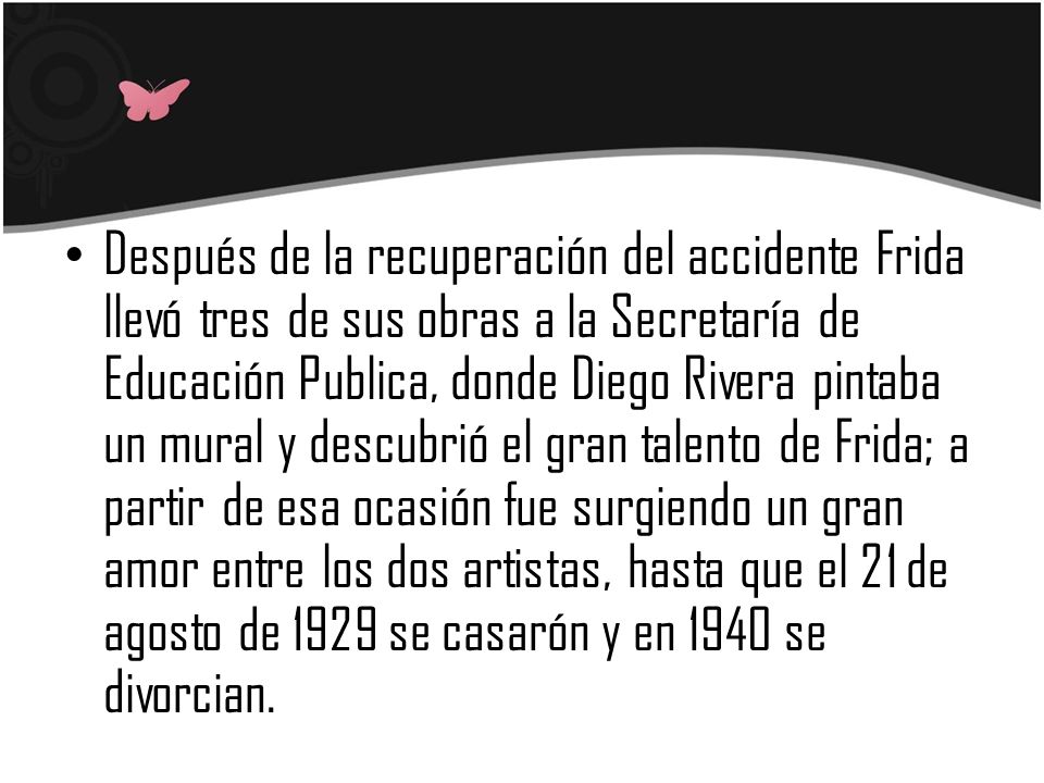 Después de la recuperación del accidente Frida llevó tres de sus obras a la Secretaría de Educación Publica, donde Diego Rivera pintaba un mural y descubrió el gran talento de Frida; a partir de esa ocasión fue surgiendo un gran amor entre los dos artistas, hasta que el 21 de agosto de 1929 se casarón y en 1940 se divorcian.