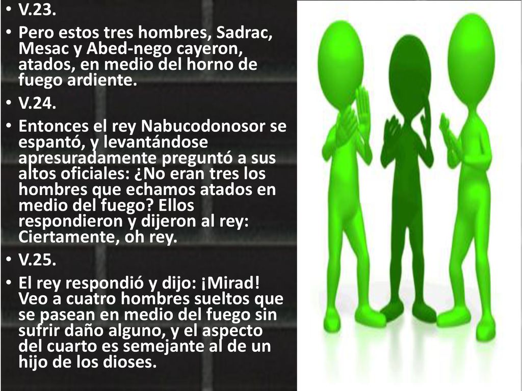 V.23. Pero estos tres hombres, Sadrac, Mesac y Abed-nego cayeron, atados, en medio del horno de fuego ardiente.