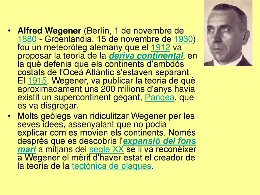 Alfred Wegener (Berlín, 1 de novembre de Groenlàndia, 15 de novembre de 1930) fou un meteoròleg alemany que el 1912 va proposar la teoria de la deriva continental, en la què defenia que els continents d’ambdós costats de l Oceà Atlàntic s estaven separant. El 1915, Wegener, va publicar la teoria de què aproximadament uns 200 milions d anys havia existit un supercontinent gegant, Pangea, que es va disgregar.