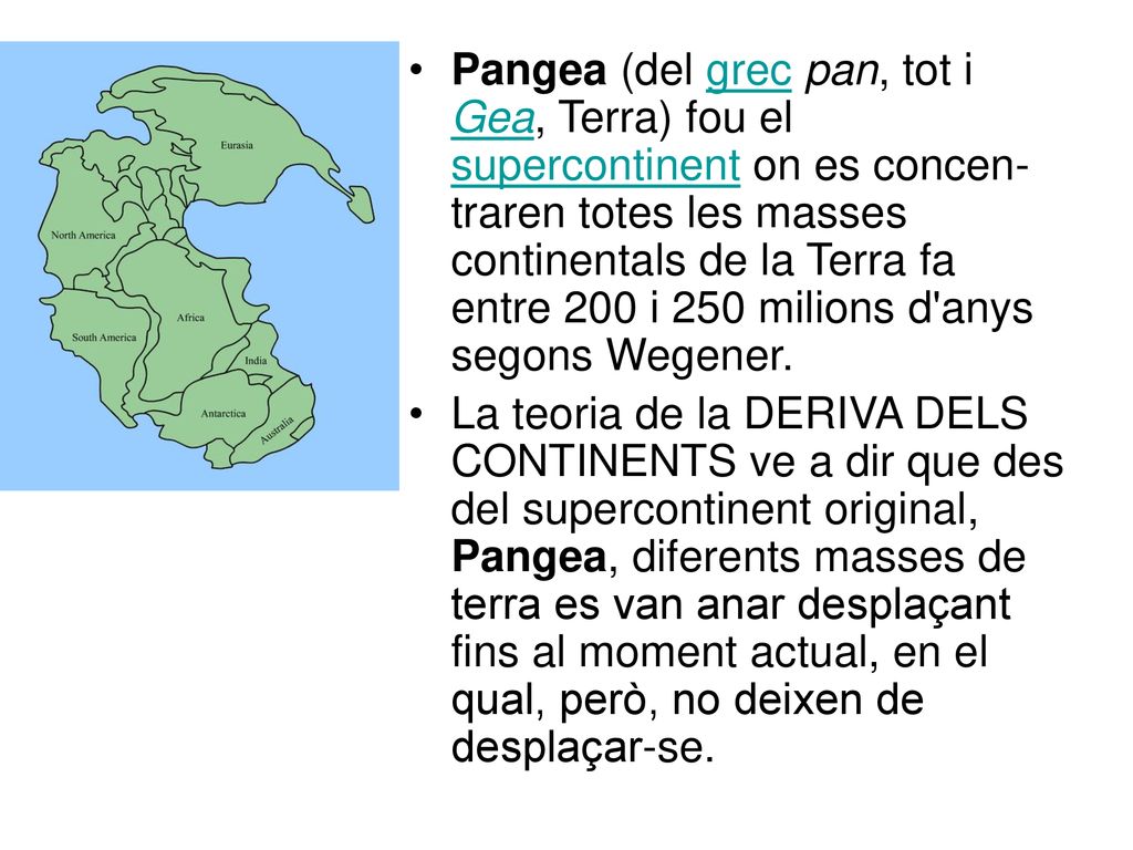 Pangea (del grec pan, tot i Gea, Terra) fou el supercontinent on es concen-traren totes les masses continentals de la Terra fa entre 200 i 250 milions d anys segons Wegener.