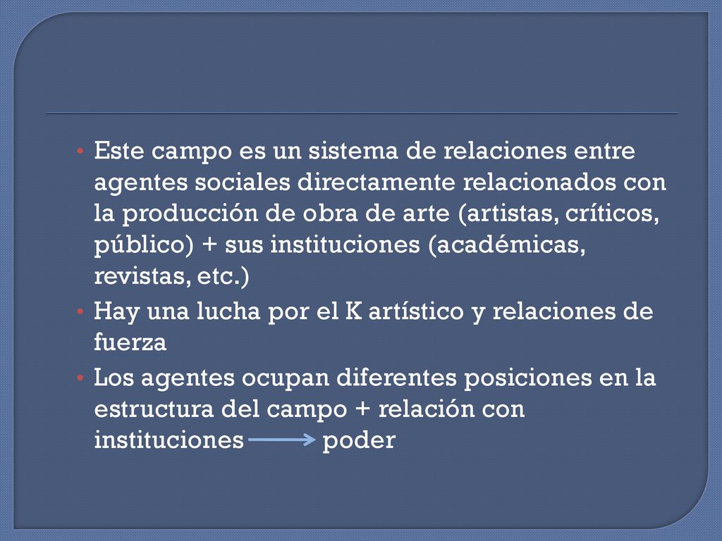 Este campo es un sistema de relaciones entre agentes sociales directamente relacionados con la producción de obra de arte (artistas, críticos, público) + sus instituciones (académicas, revistas, etc.)