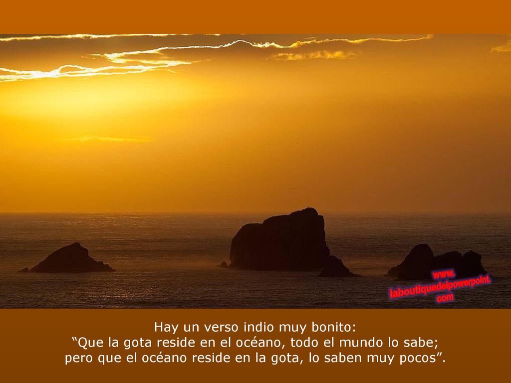 Hay un verso indio muy bonito: Que la gota reside en el océano, todo el mundo lo sabe; pero que el océano reside en la gota, lo saben muy pocos .