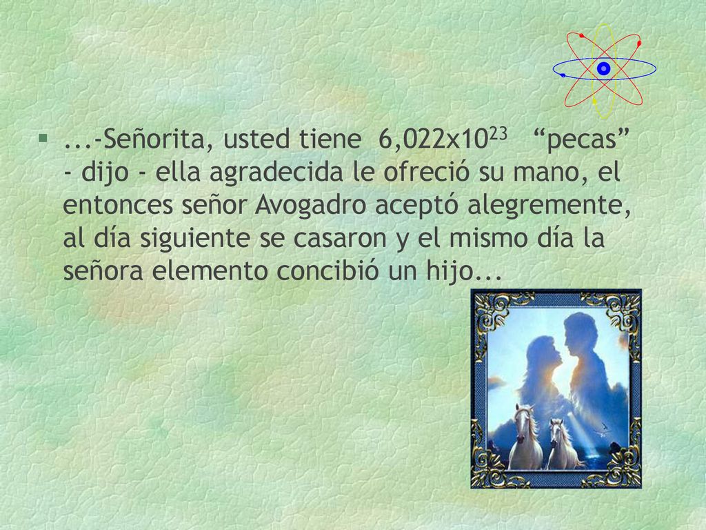 ...-Señorita, usted tiene 6,022x1023 pecas - dijo - ella agradecida le ofreció su mano, el entonces señor Avogadro aceptó alegremente, al día siguiente se casaron y el mismo día la señora elemento concibió un hijo...