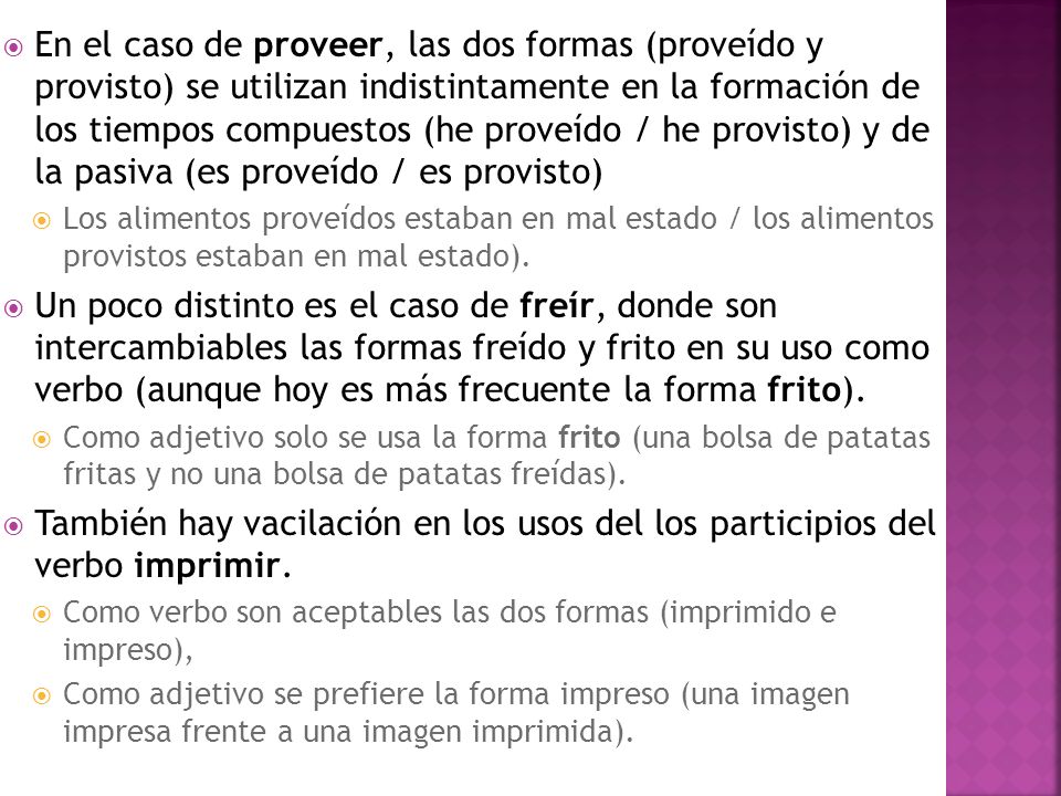 En el caso de proveer, las dos formas (proveído y provisto) se utilizan indistintamente en la formación de los tiempos compuestos (he proveído / he provisto) y de la pasiva (es proveído / es provisto)