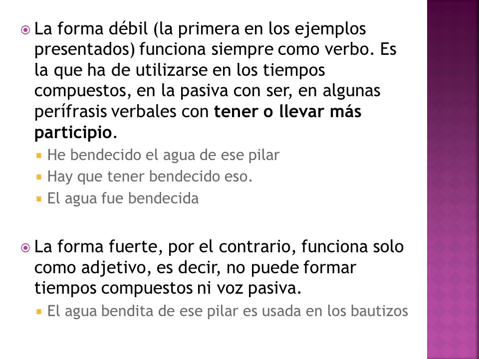 La forma débil (la primera en los ejemplos presentados) funciona siempre como verbo. Es la que ha de utilizarse en los tiempos compuestos, en la pasiva con ser, en algunas perífrasis verbales con tener o llevar más participio.