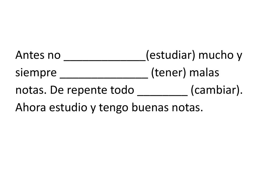 Antes no _____________(estudiar) mucho y siempre ______________ (tener) malas notas.