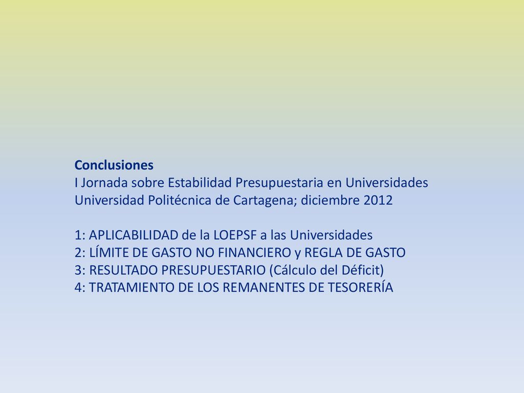 Conclusiones I Jornada sobre Estabilidad Presupuestaria en Universidades Universidad Politécnica de Cartagena; diciembre : APLICABILIDAD de la LOEPSF a las Universidades 2: LÍMITE DE GASTO NO FINANCIERO y REGLA DE GASTO 3: RESULTADO PRESUPUESTARIO (Cálculo del Déficit) 4: TRATAMIENTO DE LOS REMANENTES DE TESORERÍA