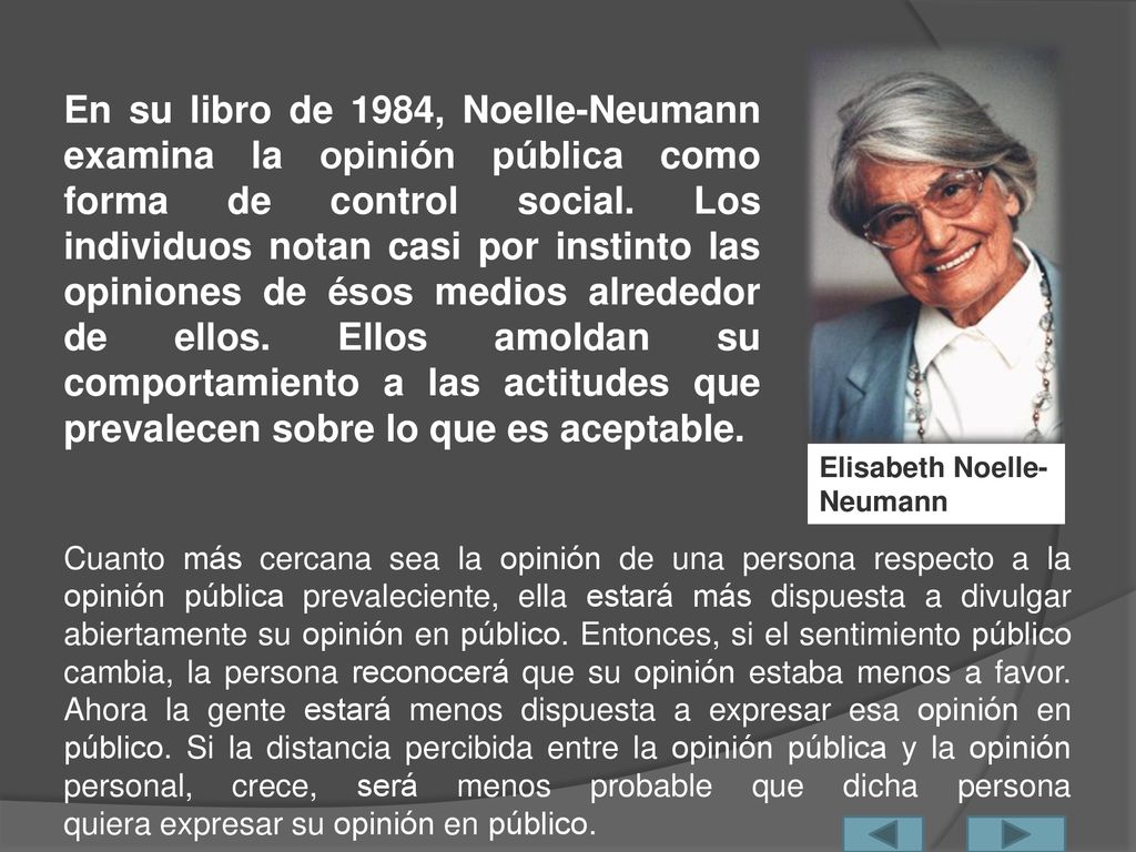 En su libro de 1984, Noelle-Neumann examina la opinión pública como forma de control social. Los individuos notan casi por instinto las opiniones de ésos medios alrededor de ellos. Ellos amoldan su comportamiento a las actitudes que prevalecen sobre lo que es aceptable.