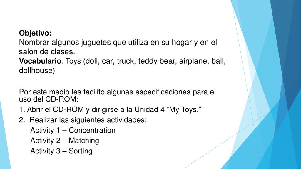 Objetivo: Nombrar algunos juguetes que utiliza en su hogar y en el salón de clases. Vocabulario: Toys (doll, car, truck, teddy bear, airplane, ball, dollhouse)