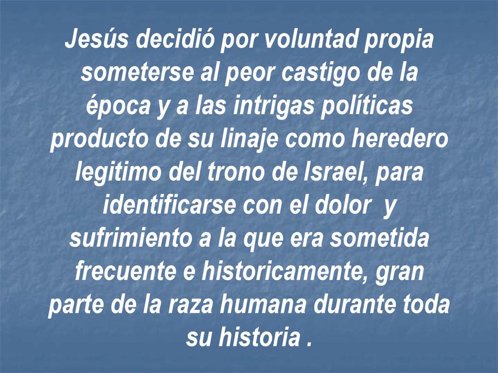 Jesús decidió por voluntad propia someterse al peor castigo de la época y a las intrigas políticas producto de su linaje como heredero legitimo del trono de Israel, para identificarse con el dolor y sufrimiento a la que era sometida frecuente e historicamente, gran parte de la raza humana durante toda su historia .