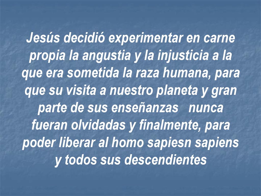 Jesús decidió experimentar en carne propia la angustia y la injusticia a la que era sometida la raza humana, para que su visita a nuestro planeta y gran parte de sus enseñanzas nunca fueran olvidadas y finalmente, para poder liberar al homo sapiesn sapiens y todos sus descendientes