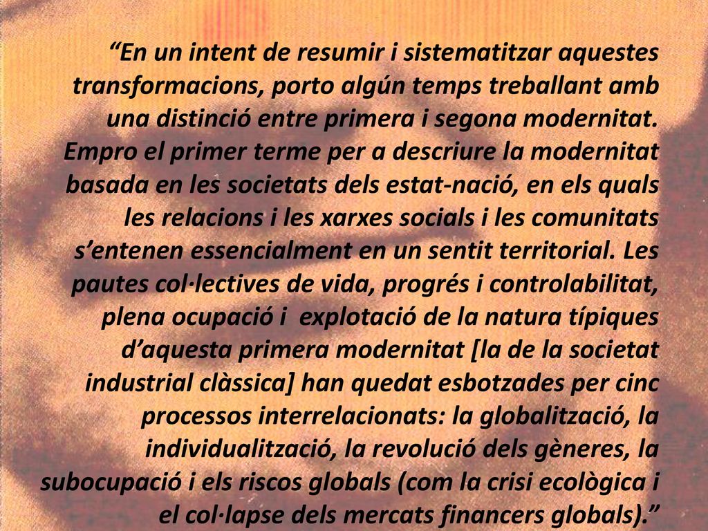 En un intent de resumir i sistematitzar aquestes transformacions, porto algún temps treballant amb una distinció entre primera i segona modernitat.