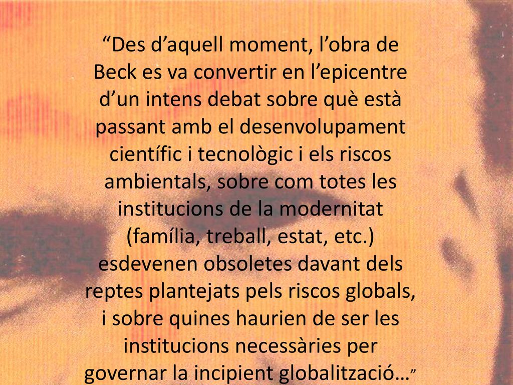 Des d’aquell moment, l’obra de Beck es va convertir en l’epicentre d’un intens debat sobre què està passant amb el desenvolupament científic i tecnològic i els riscos ambientals, sobre com totes les institucions de la modernitat (família, treball, estat, etc.) esdevenen obsoletes davant dels reptes plantejats pels riscos globals, i sobre quines haurien de ser les institucions necessàries per governar la incipient globalització…