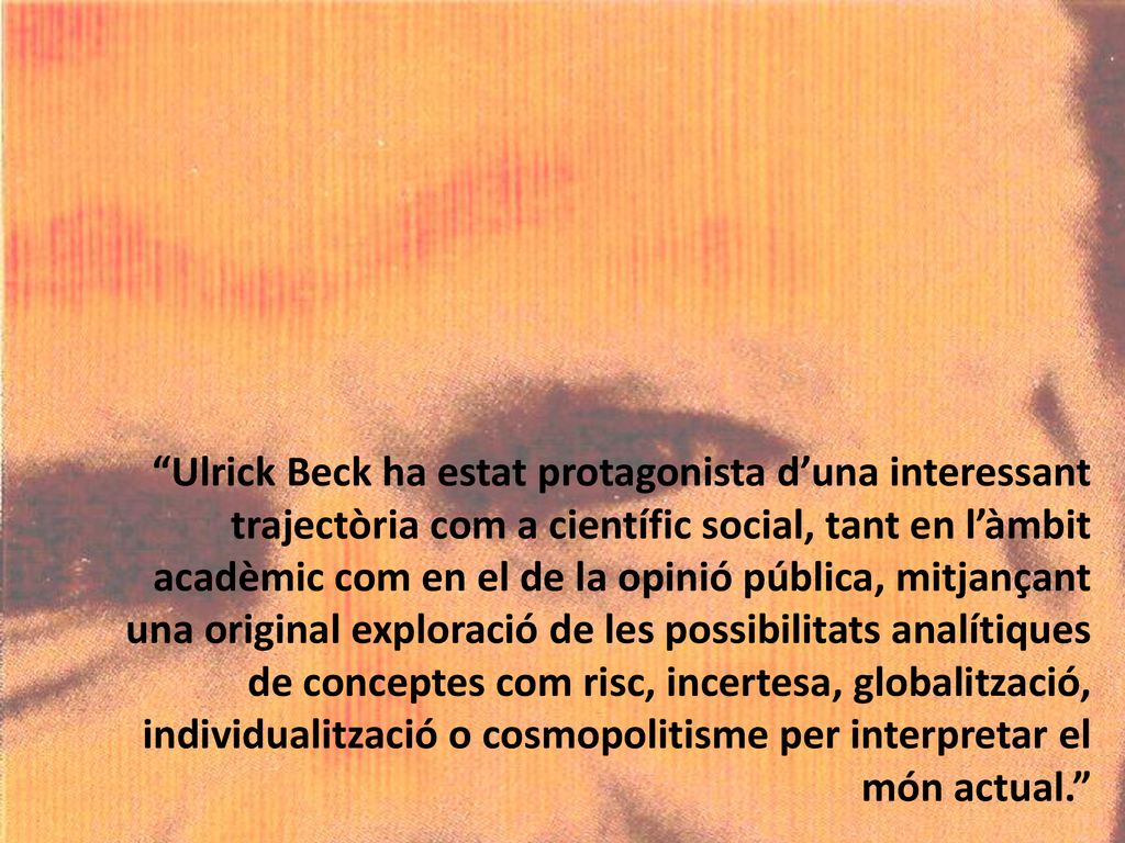 Ulrick Beck ha estat protagonista d’una interessant trajectòria com a científic social, tant en l’àmbit acadèmic com en el de la opinió pública, mitjançant una original exploració de les possibilitats analítiques de conceptes com risc, incertesa, globalització, individualització o cosmopolitisme per interpretar el món actual.