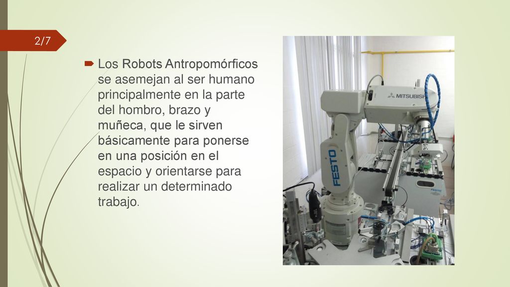 Los Robots Antropomórficos se asemejan al ser humano principalmente en la parte del hombro, brazo y muñeca, que le sirven básicamente para ponerse en una posición en el espacio y orientarse para realizar un determinado trabajo.