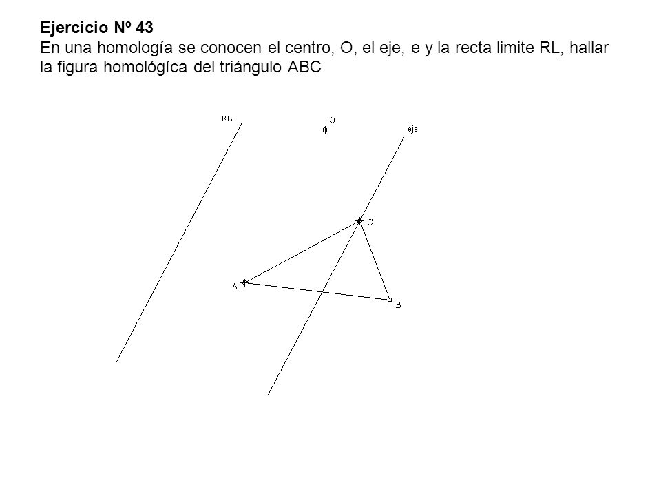 Ejercicio Nº 43 En una homología se conocen el centro, O, el eje, e y la recta limite RL, hallar la figura homológíca del triángulo ABC