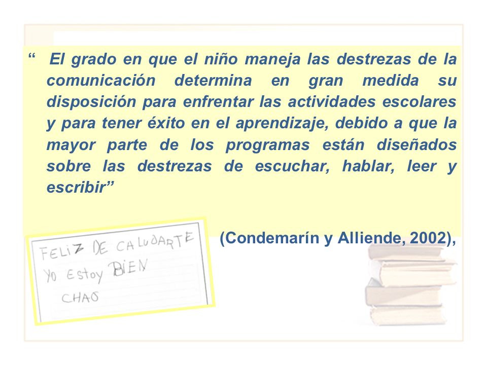 El grado en que el niño maneja las destrezas de la comunicación determina en gran medida su disposición para enfrentar las actividades escolares y para tener éxito en el aprendizaje, debido a que la mayor parte de los programas están diseñados sobre las destrezas de escuchar, hablar, leer y escribir