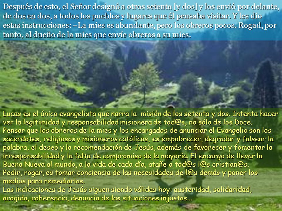 Después de esto, el Señor designó a otros setenta [y dos] y los envió por delante, de dos en dos, a todos los pueblos y lugares que él pensaba visitar. Y les dio estas instrucciones: –La mies es abundante, pero los obreros pocos. Rogad, por tanto, al dueño de la mies que envíe obreros a su mies.