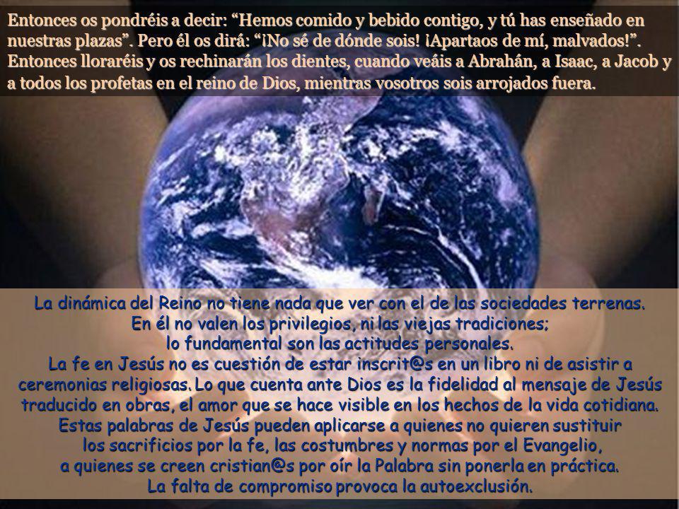 Entonces os pondréis a decir: Hemos comido y bebido contigo, y tú has enseñado en nuestras plazas . Pero él os dirá: ¡No sé de dónde sois! ¡Apartaos de mí, malvados! . Entonces lloraréis y os rechinarán los dientes, cuando veáis a Abrahán, a Isaac, a Jacob y a todos los profetas en el reino de Dios, mientras vosotros sois arrojados fuera.