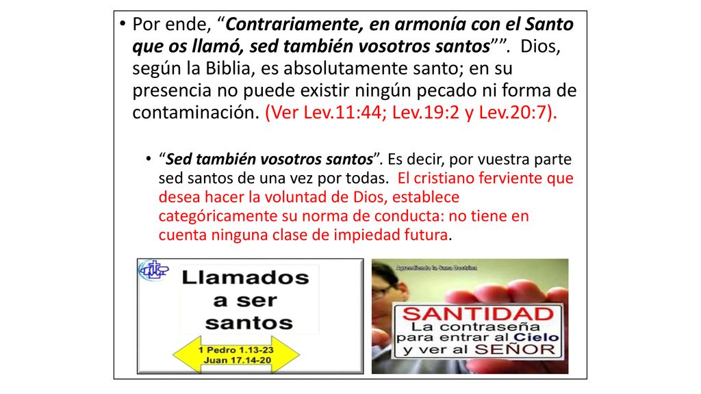 Por ende, Contrariamente, en armonía con el Santo que os llamó, sed también vosotros santos . Dios, según la Biblia, es absolutamente santo; en su presencia no puede existir ningún pecado ni forma de contaminación. (Ver Lev.11:44; Lev.19:2 y Lev.20:7).
