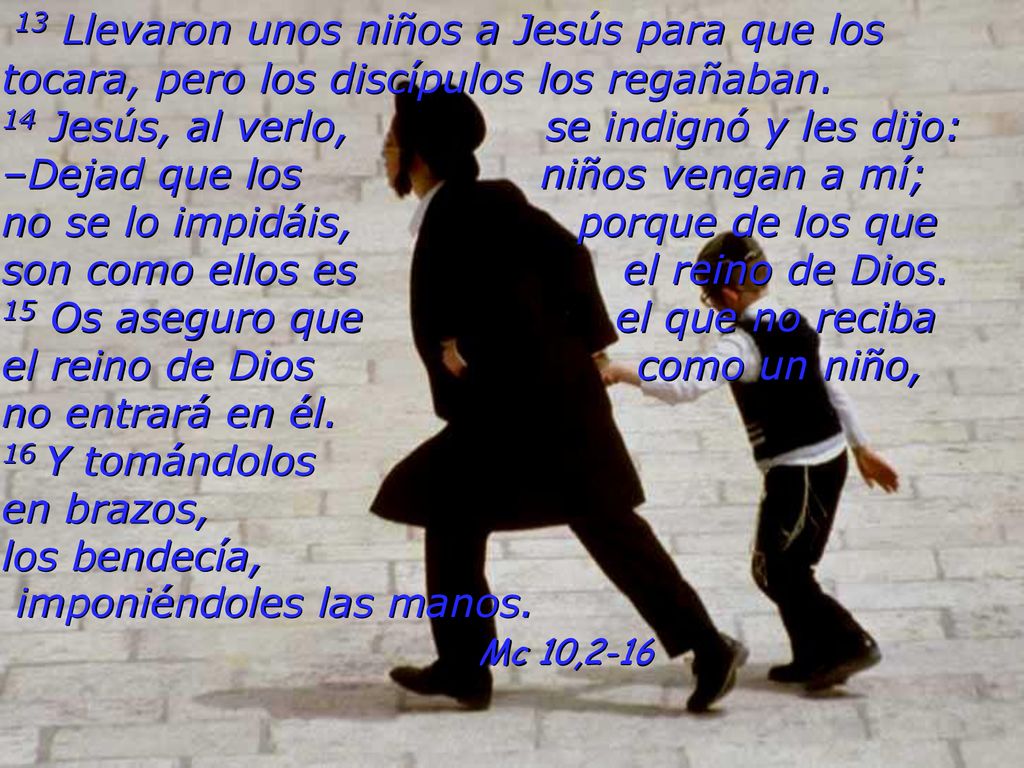 13 Llevaron unos niños a Jesús para que los tocara, pero los discípulos los regañaban. 14 Jesús, al verlo, se indignó y les dijo: –Dejad que los niños vengan a mí; no se lo impidáis, porque de los que son como ellos es el reino de Dios. 15 Os aseguro que el que no reciba el reino de Dios como un niño, no entrará en él. 16 Y tomándolos en brazos, los bendecía, imponiéndoles las manos.