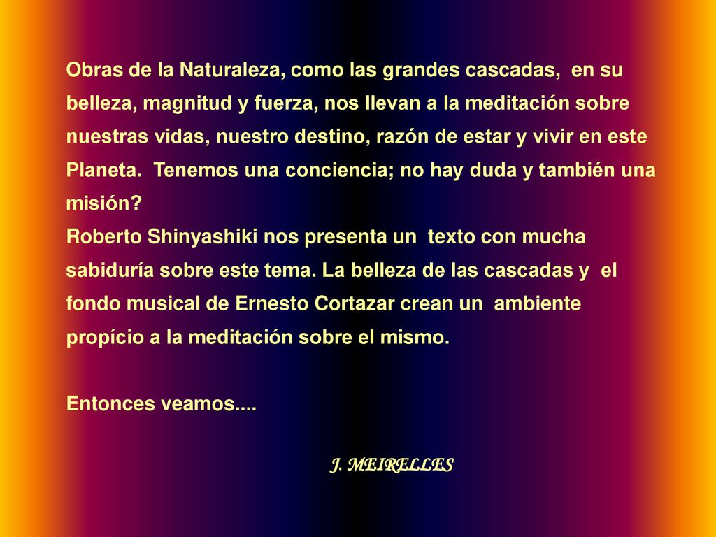 Obras de la Naturaleza, como las grandes cascadas, en su belleza, magnitud y fuerza, nos llevan a la meditación sobre nuestras vidas, nuestro destino, razón de estar y vivir en este Planeta. Tenemos una conciencia; no hay duda y también una misión
