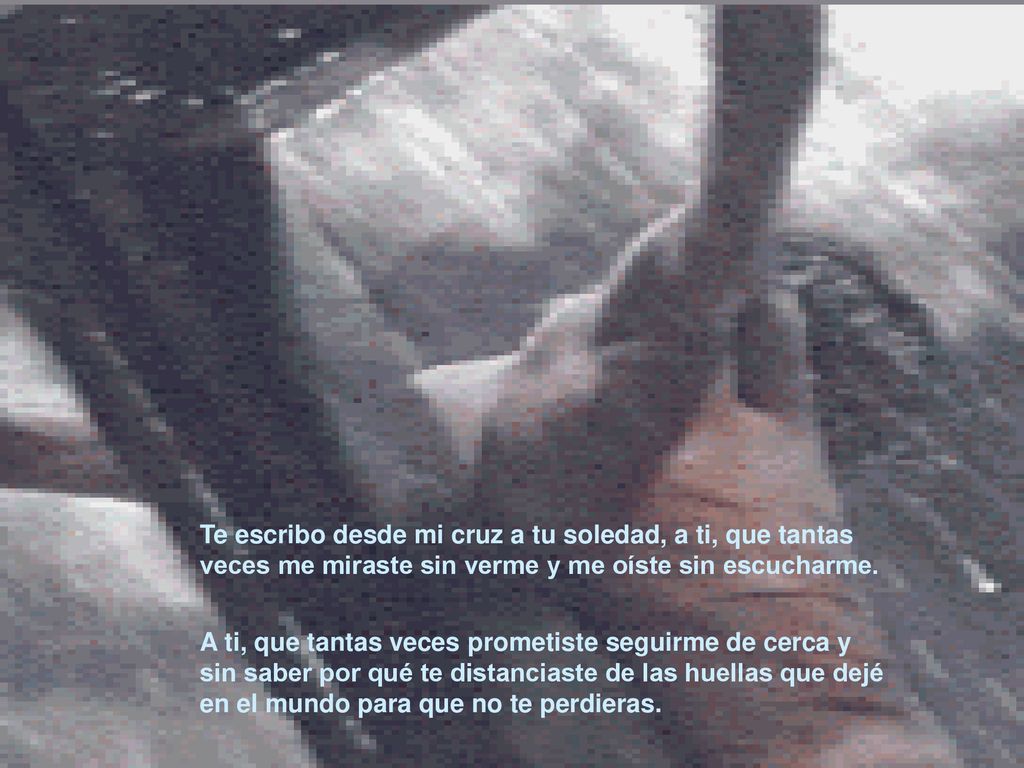 Te escribo desde mi cruz a tu soledad, a ti, que tantas veces me miraste sin verme y me oíste sin escucharme.