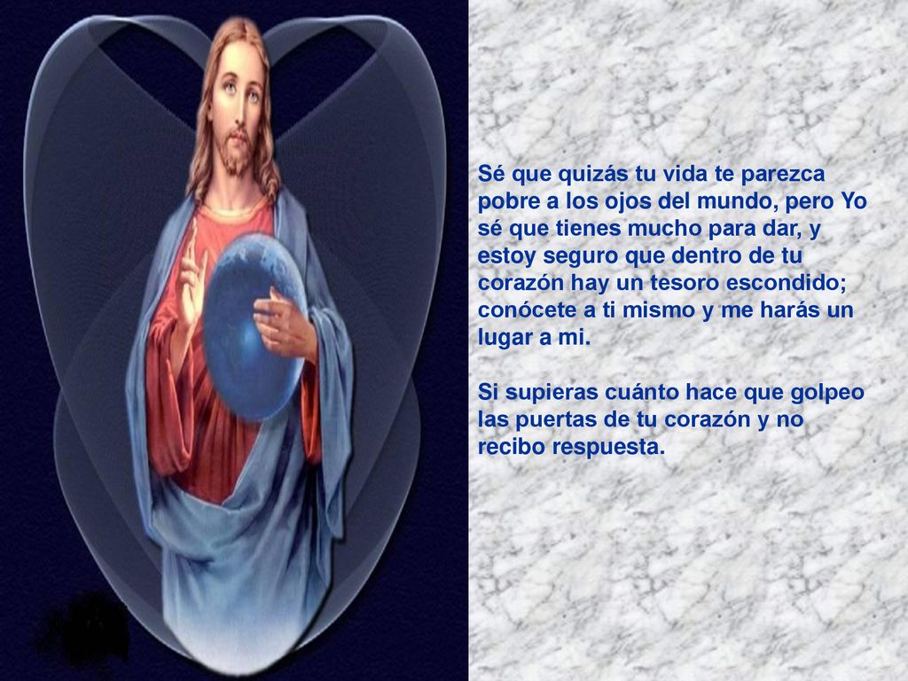 Sé que quizás tu vida te parezca pobre a los ojos del mundo, pero Yo sé que tienes mucho para dar, y estoy seguro que dentro de tu corazón hay un tesoro escondido; conócete a ti mismo y me harás un lugar a mi.