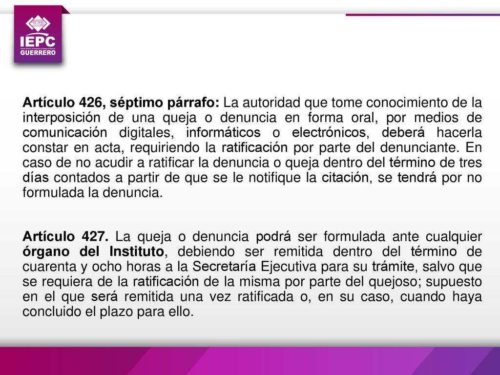 Artículo 426, séptimo párrafo: La autoridad que tome conocimiento de la interposición de una queja o denuncia en forma oral, por medios de comunicación digitales, informáticos o electrónicos, deberá hacerla constar en acta, requiriendo la ratificación por parte del denunciante.