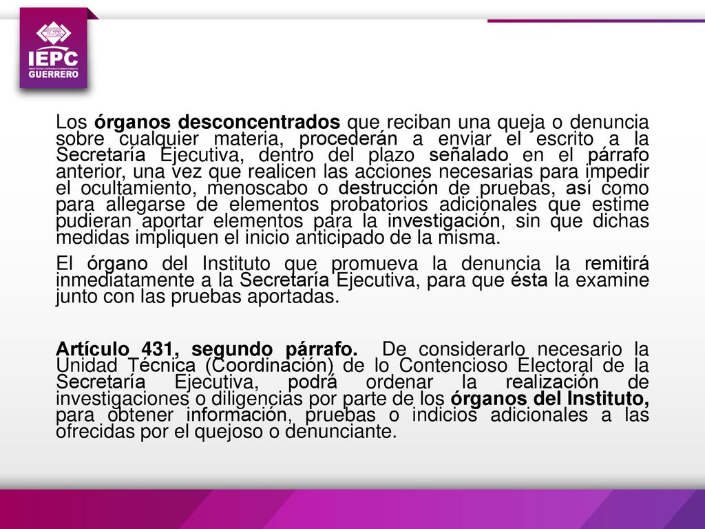 Los órganos desconcentrados que reciban una queja o denuncia sobre cualquier materia, procederán a enviar el escrito a la Secretaría Ejecutiva, dentro del plazo señalado en el párrafo anterior, una vez que realicen las acciones necesarias para impedir el ocultamiento, menoscabo o destrucción de pruebas, así como para allegarse de elementos probatorios adicionales que estime pudieran aportar elementos para la investigación, sin que dichas medidas impliquen el inicio anticipado de la misma.