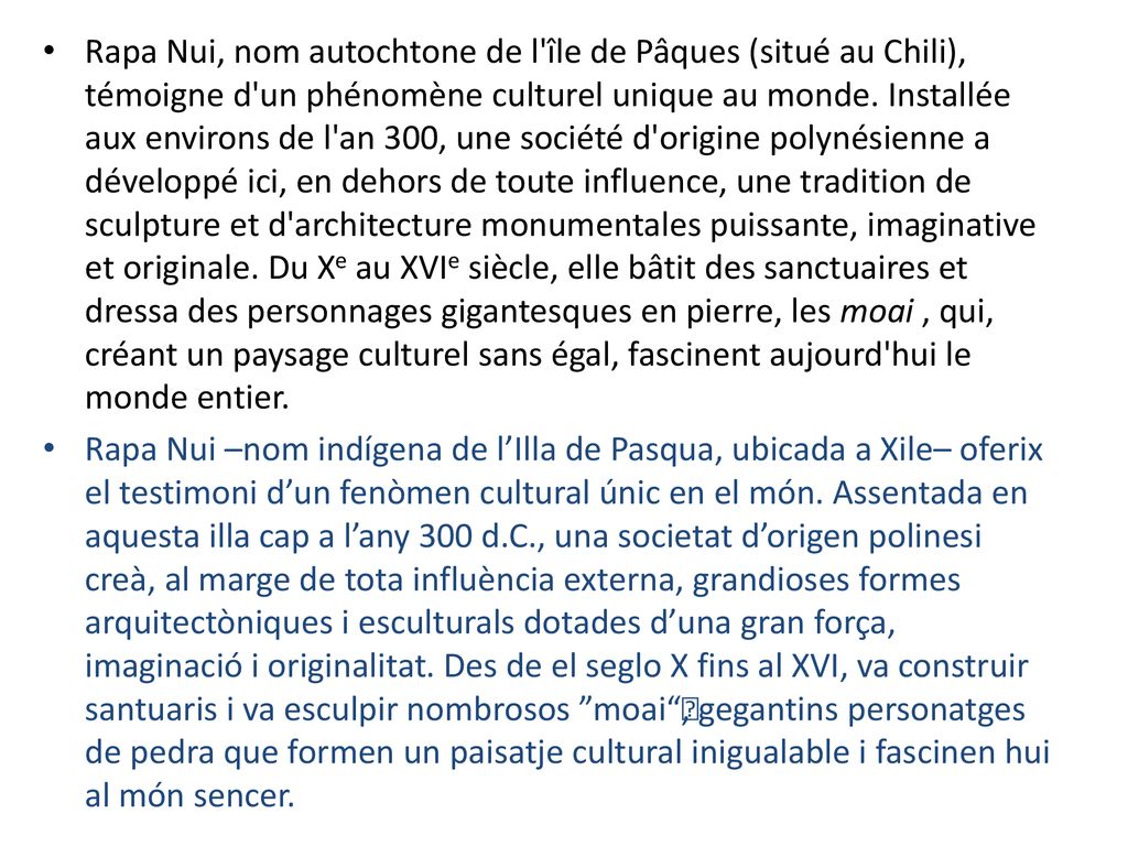 Rapa Nui, nom autochtone de l île de Pâques (situé au Chili), témoigne d un phénomène culturel unique au monde. Installée aux environs de l an 300, une société d origine polynésienne a développé ici, en dehors de toute influence, une tradition de sculpture et d architecture monumentales puissante, imaginative et originale. Du Xe au XVIe siècle, elle bâtit des sanctuaires et dressa des personnages gigantesques en pierre, les moai , qui, créant un paysage culturel sans égal, fascinent aujourd hui le monde entier.