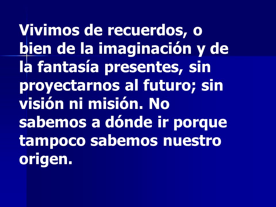 Vivimos de recuerdos, o bien de la imaginación y de la fantasía presentes, sin proyectarnos al futuro; sin visión ni misión.
