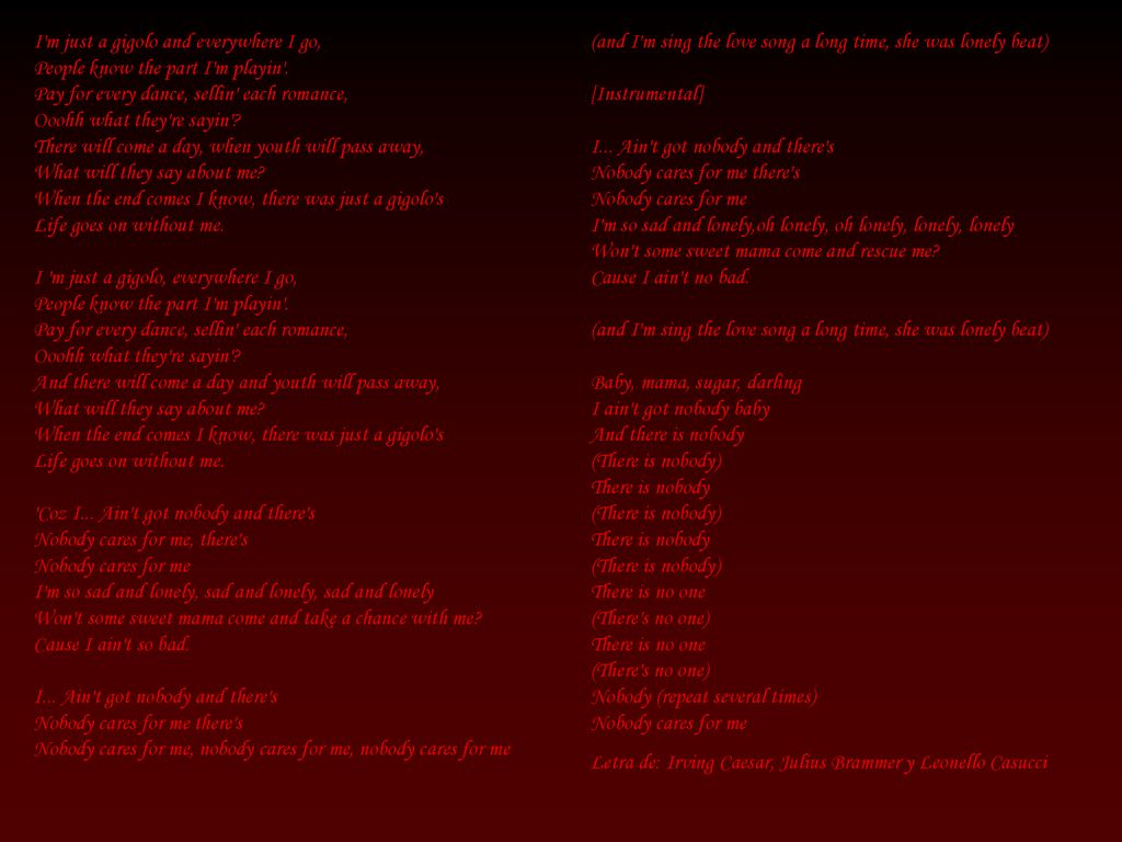 I m just a gigolo and everywhere I go, People know the part I m playin . Pay for every dance, sellin each romance, Ooohh what they re sayin There will come a day, when youth will pass away, What will they say about me When the end comes I know, there was just a gigolo s Life goes on without me. I m just a gigolo, everywhere I go, People know the part I m playin . Pay for every dance, sellin each romance, Ooohh what they re sayin And there will come a day and youth will pass away, What will they say about me When the end comes I know, there was just a gigolo s Life goes on without me. Coz I... Ain t got nobody and there s Nobody cares for me, there s Nobody cares for me I m so sad and lonely, sad and lonely, sad and lonely Won t some sweet mama come and take a chance with me Cause I ain t so bad. I... Ain t got nobody and there s Nobody cares for me there s Nobody cares for me, nobody cares for me, nobody cares for me