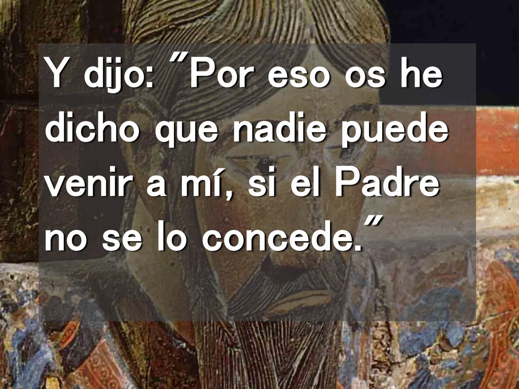 Y dijo: Por eso os he dicho que nadie puede venir a mí, si el Padre no se lo concede.