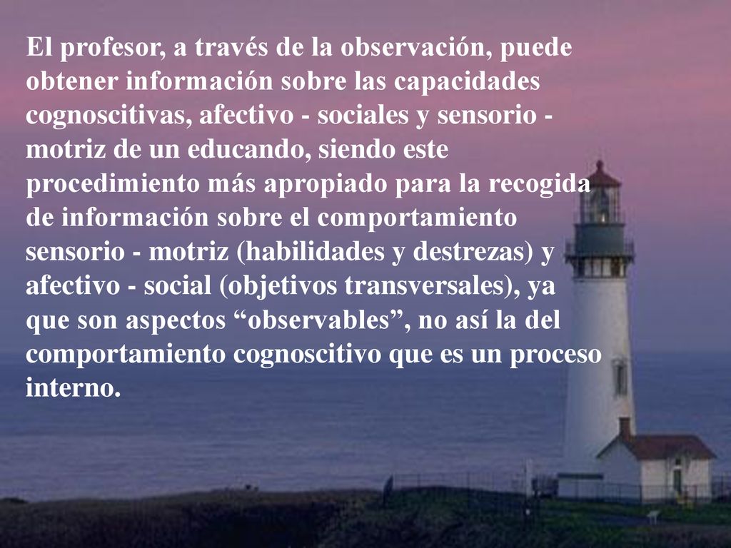 El profesor, a través de la observación, puede obtener información sobre las capacidades cognoscitivas, afectivo - sociales y sensorio - motriz de un educando, siendo este procedimiento más apropiado para la recogida de información sobre el comportamiento sensorio - motriz (habilidades y destrezas) y afectivo - social (objetivos transversales), ya