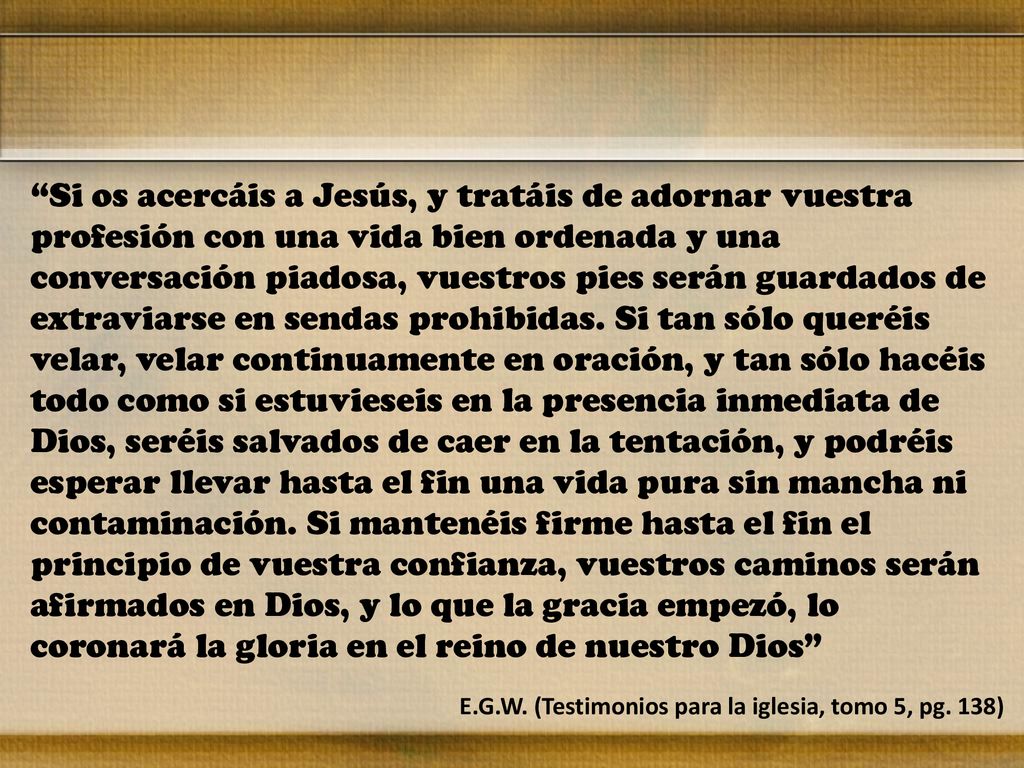 Si os acercáis a Jesús, y tratáis de adornar vuestra profesión con una vida bien ordenada y una conversación piadosa, vuestros pies serán guardados de extraviarse en sendas prohibidas. Si tan sólo queréis velar, velar continuamente en oración, y tan sólo hacéis todo como si estuvieseis en la presencia inmediata de Dios, seréis salvados de caer en la tentación, y podréis esperar llevar hasta el fin una vida pura sin mancha ni contaminación. Si mantenéis firme hasta el fin el principio de vuestra confianza, vuestros caminos serán afirmados en Dios, y lo que la gracia empezó, lo coronará la gloria en el reino de nuestro Dios