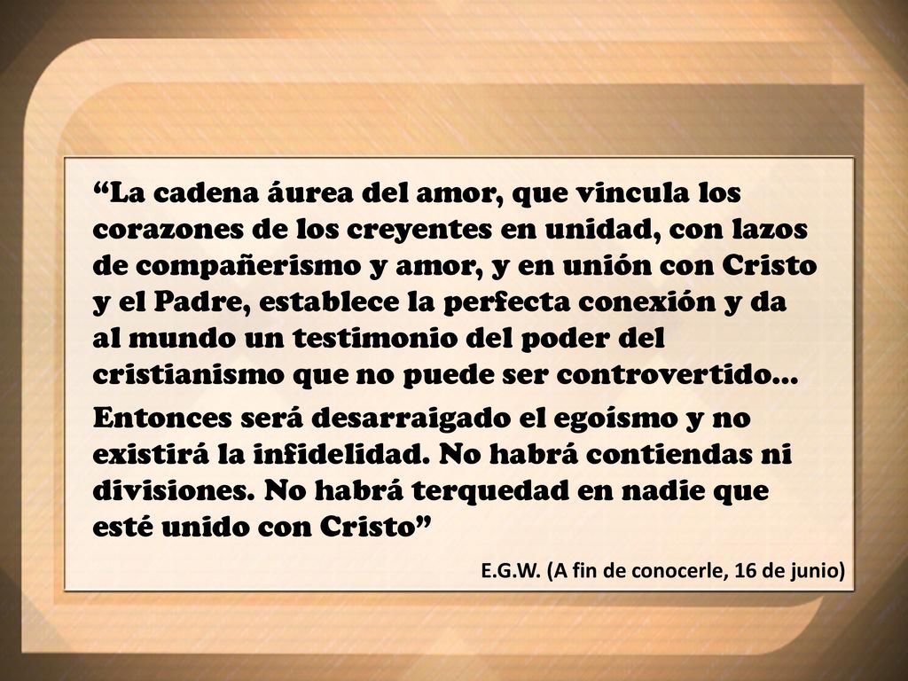 La cadena áurea del amor, que vincula los corazones de los creyentes en unidad, con lazos de compañerismo y amor, y en unión con Cristo y el Padre, establece la perfecta conexión y da al mundo un testimonio del poder del cristianismo que no puede ser controvertido...