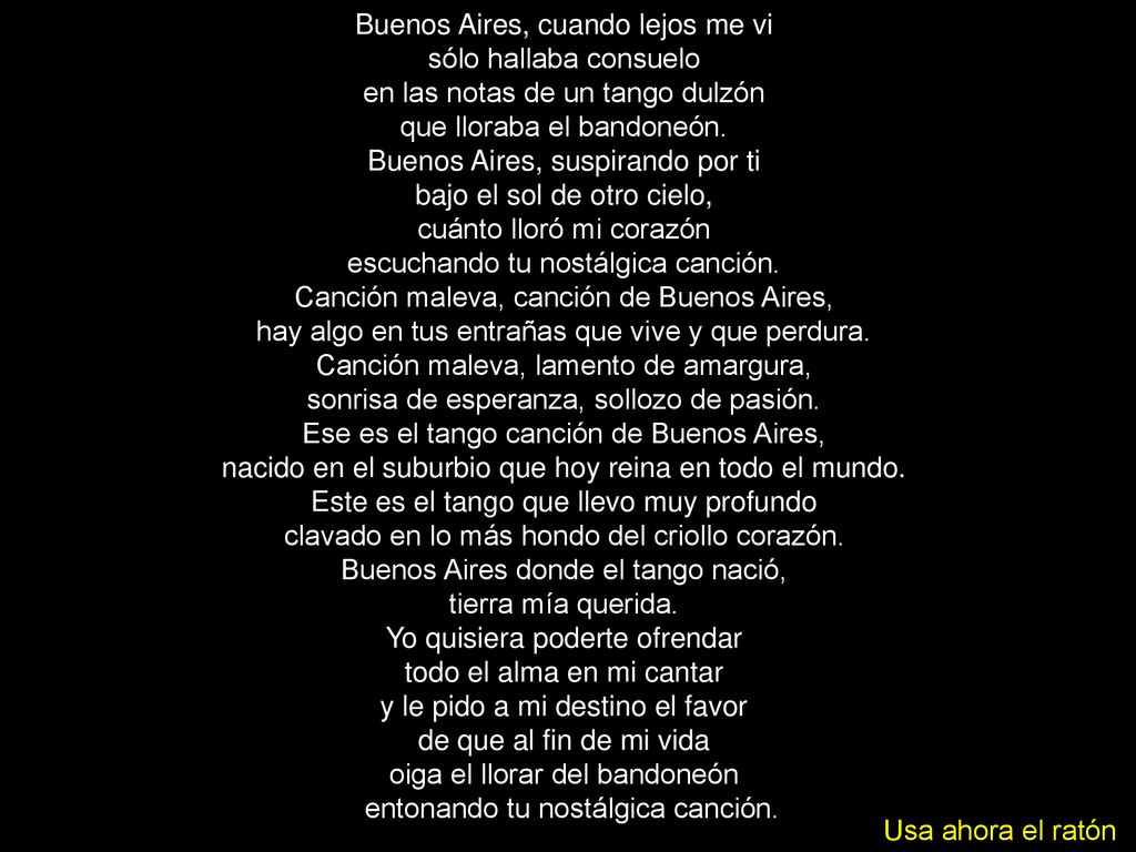 Buenos Aires, cuando lejos me vi sólo hallaba consuelo en las notas de un tango dulzón que lloraba el bandoneón. Buenos Aires, suspirando por ti bajo el sol de otro cielo, cuánto lloró mi corazón escuchando tu nostálgica canción.