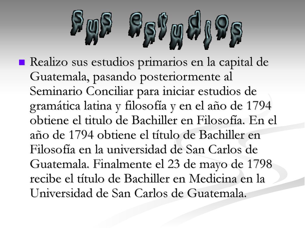 Realizo sus estudios primarios en la capital de Guatemala, pasando posteriormente al Seminario Conciliar para iniciar estudios de gramática latina y filosofía y en el año de 1794 obtiene el titulo de Bachiller en Filosofía.