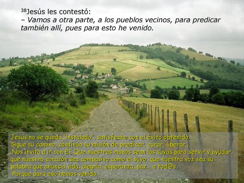 38Jesús les contestó: – Vamos a otra parte, a los pueblos vecinos, para predicar también allí, pues para esto he venido.
