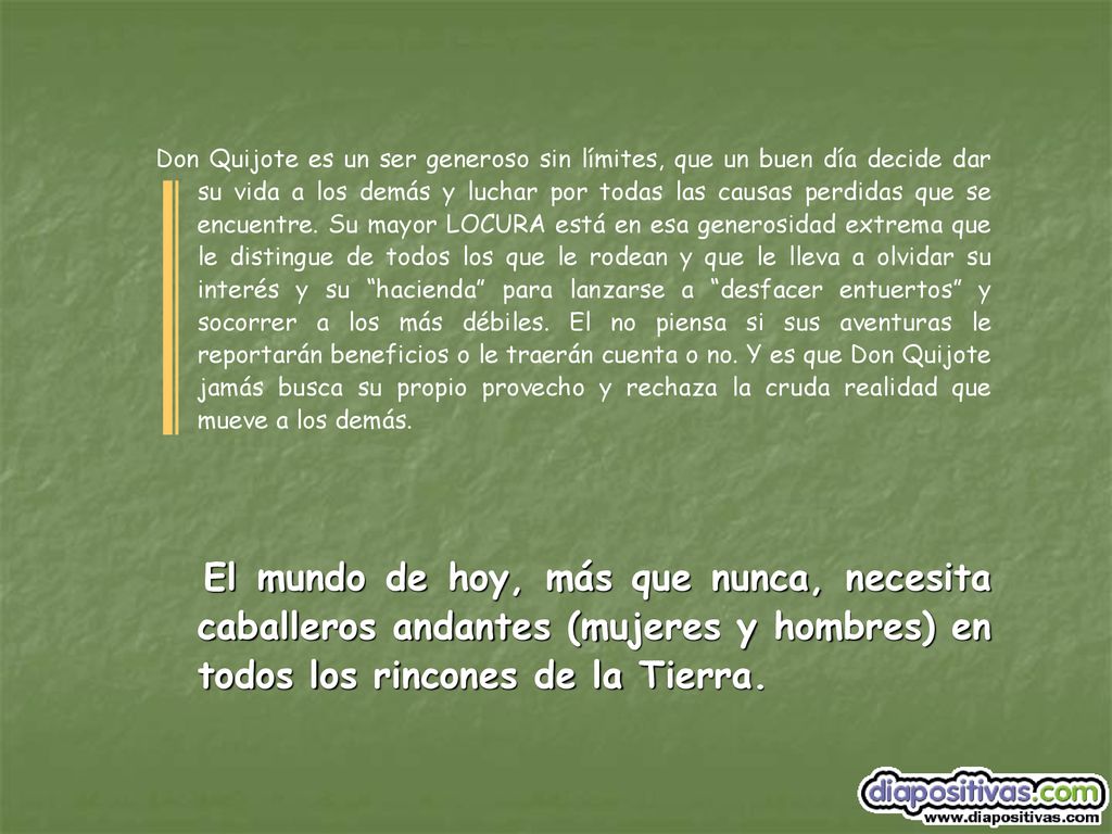 Don Quijote es un ser generoso sin límites, que un buen día decide dar su vida a los demás y luchar por todas las causas perdidas que se encuentre. Su mayor LOCURA está en esa generosidad extrema que le distingue de todos los que le rodean y que le lleva a olvidar su interés y su hacienda para lanzarse a desfacer entuertos y socorrer a los más débiles. El no piensa si sus aventuras le reportarán beneficios o le traerán cuenta o no. Y es que Don Quijote jamás busca su propio provecho y rechaza la cruda realidad que mueve a los demás.