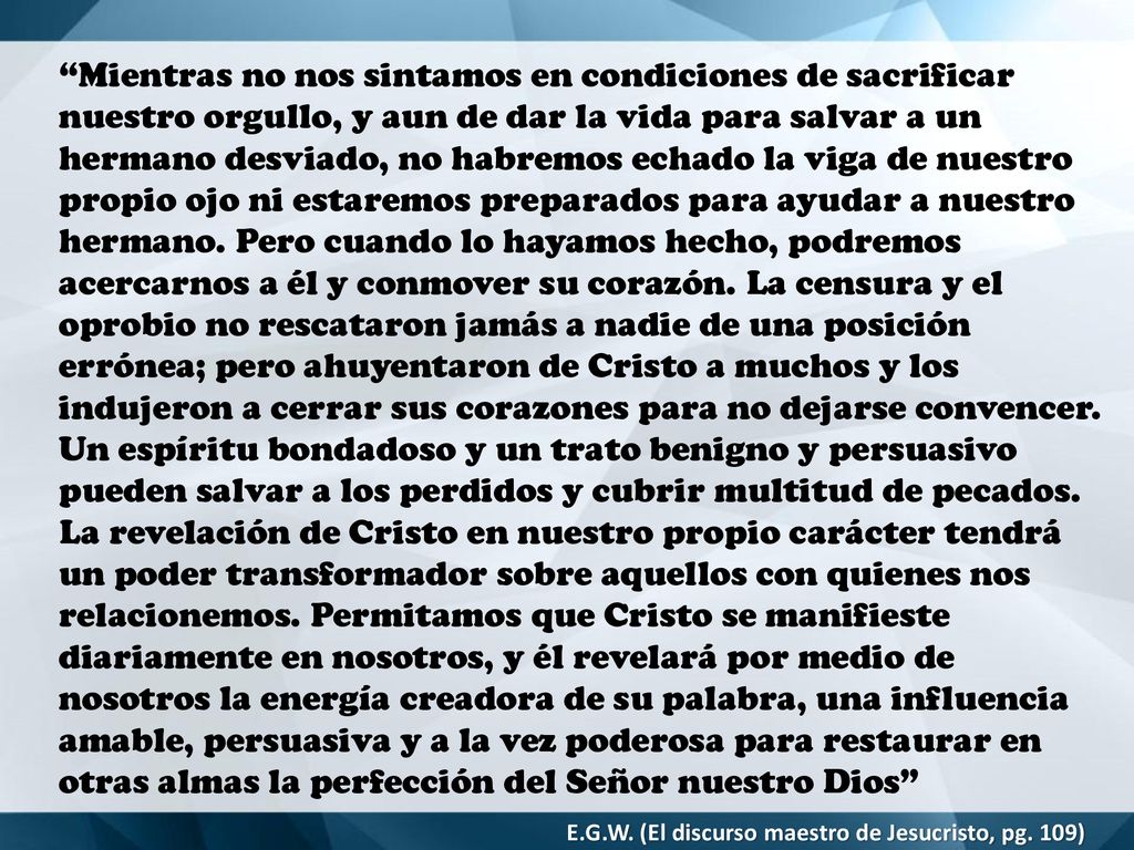 Mientras no nos sintamos en condiciones de sacrificar nuestro orgullo, y aun de dar la vida para salvar a un hermano desviado, no habremos echado la viga de nuestro propio ojo ni estaremos preparados para ayudar a nuestro hermano. Pero cuando lo hayamos hecho, podremos acercarnos a él y conmover su corazón. La censura y el oprobio no rescataron jamás a nadie de una posición errónea; pero ahuyentaron de Cristo a muchos y los indujeron a cerrar sus corazones para no dejarse convencer. Un espíritu bondadoso y un trato benigno y persuasivo pueden salvar a los perdidos y cubrir multitud de pecados. La revelación de Cristo en nuestro propio carácter tendrá un poder transformador sobre aquellos con quienes nos relacionemos. Permitamos que Cristo se manifieste diariamente en nosotros, y él revelará por medio de nosotros la energía creadora de su palabra, una influencia amable, persuasiva y a la vez poderosa para restaurar en otras almas la perfección del Señor nuestro Dios